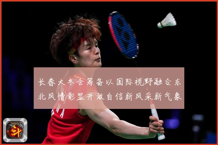 长春大冬会筹备以国际视野融合东北风情彰显开放自信新风采新气象专题观察