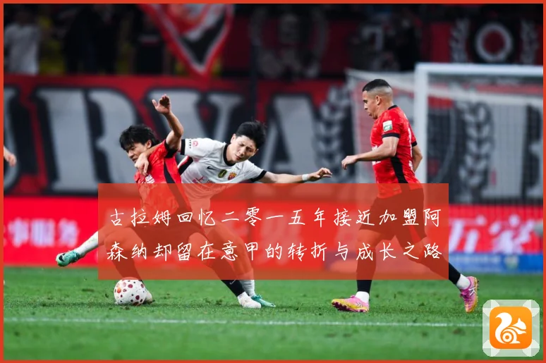 古拉姆回忆二零一五年接近加盟阿森纳却留在意甲的转折与成长之路战术观察