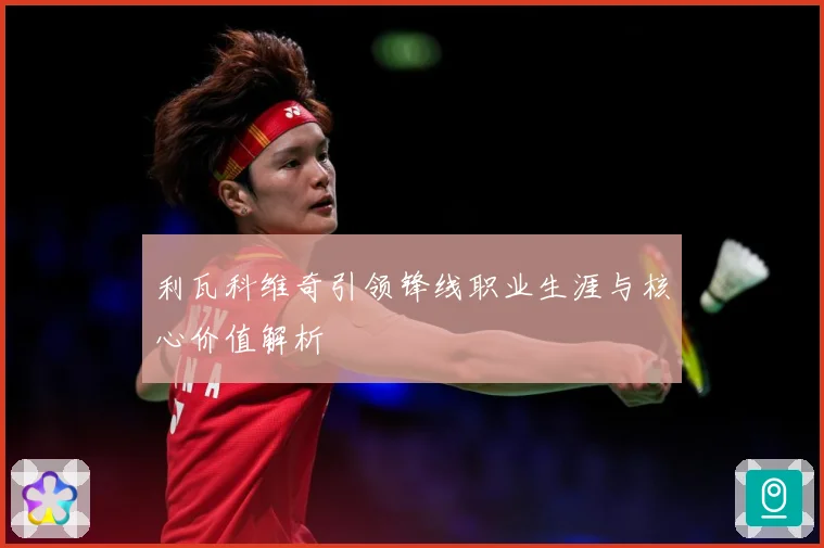 利瓦科维奇引领锋线职业生涯与核心价值解析