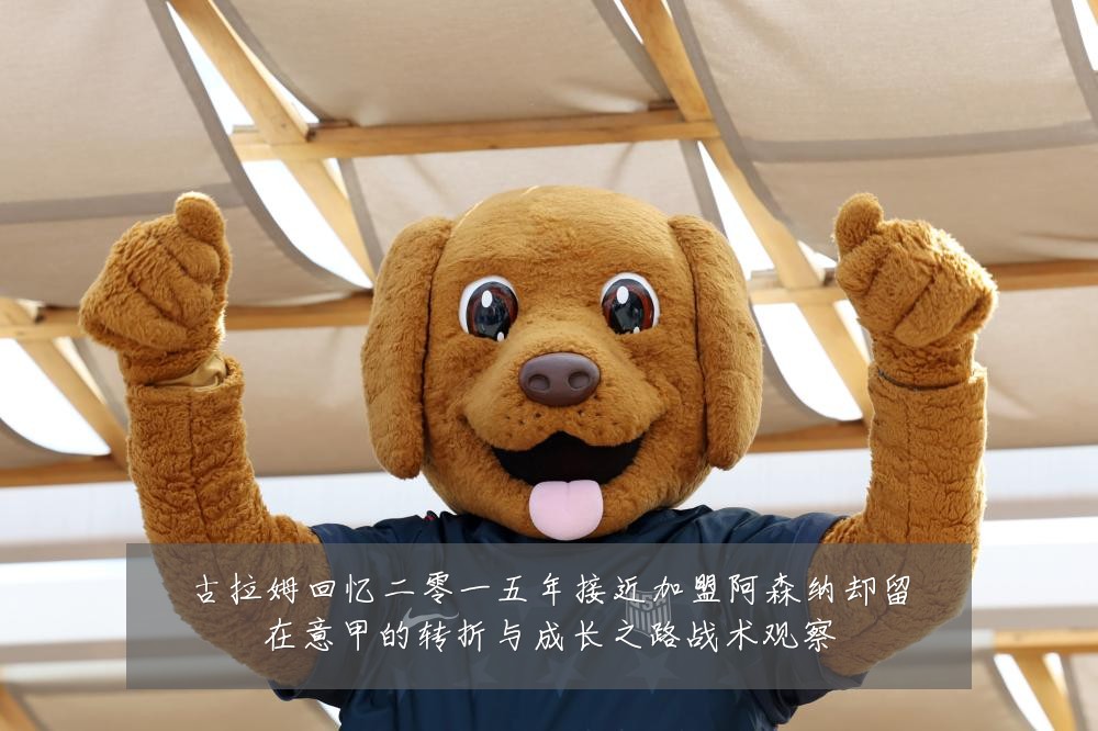 古拉姆回忆二零一五年接近加盟阿森纳却留在意甲的转折与成长之路战术观察